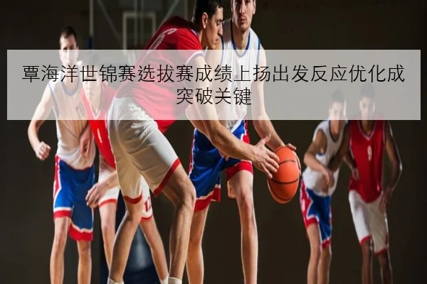 覃海洋世锦赛选拔赛成绩上扬出发反应优化成突破关键