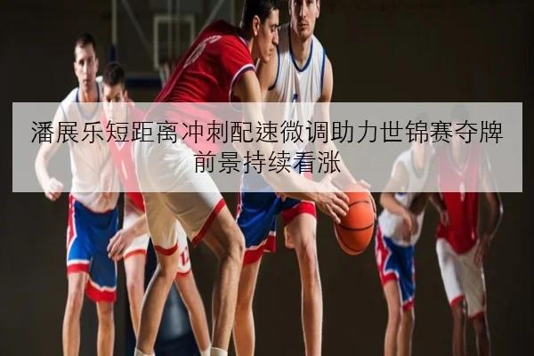 潘展乐短距离冲刺配速微调助力世锦赛夺牌前景持续看涨