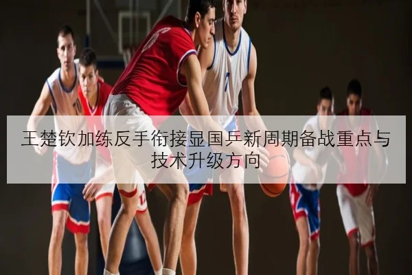王楚钦加练反手衔接显国乒新周期备战重点与技术升级方向